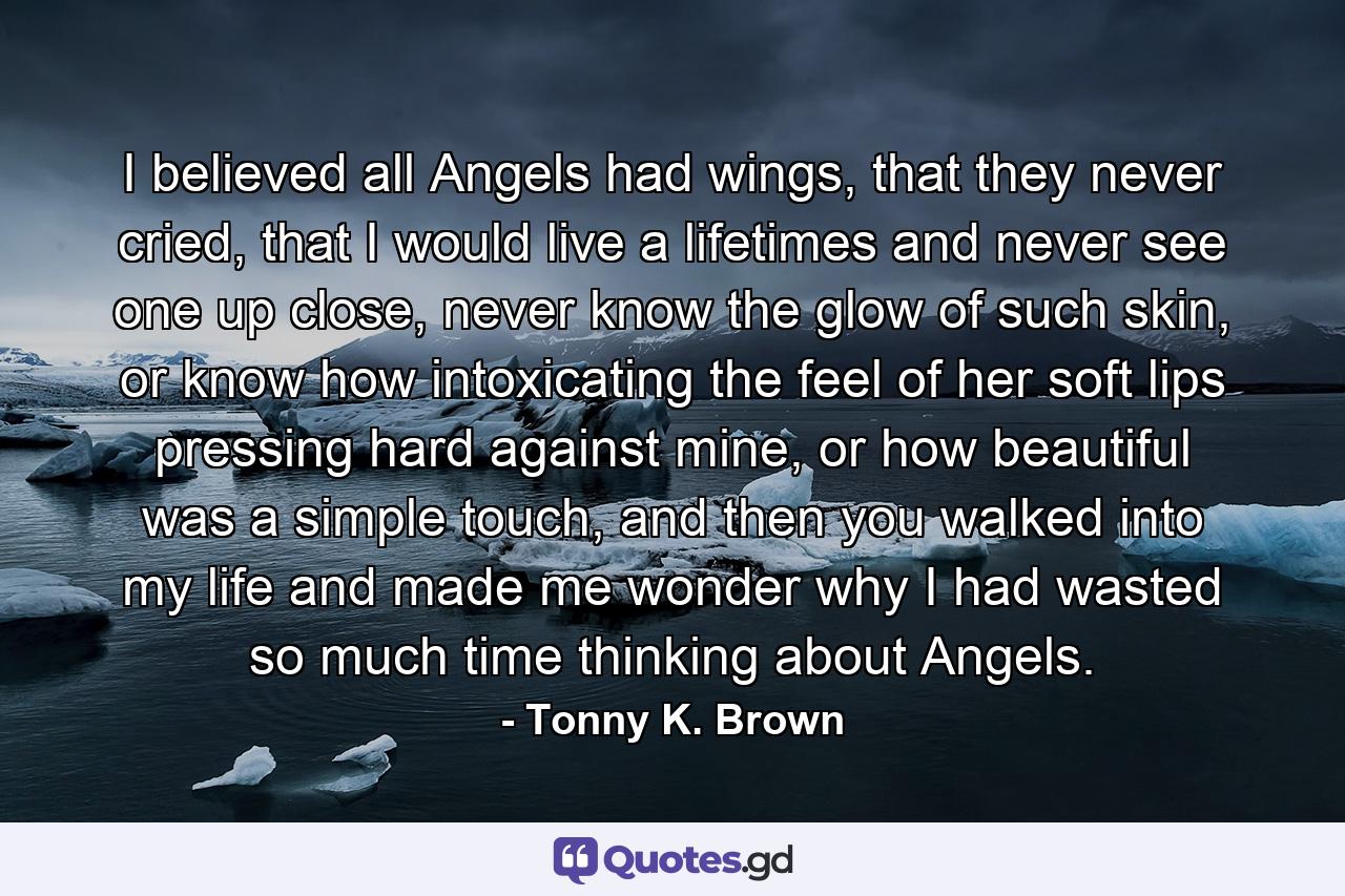 I believed all Angels had wings, that they never cried, that I would live a lifetimes and never see one up close, never know the glow of such skin, or know how intoxicating the feel of her soft lips pressing hard against mine, or how beautiful was a simple touch, and then you walked into my life and made me wonder why I had wasted so much time thinking about Angels. - Quote by Tonny K. Brown