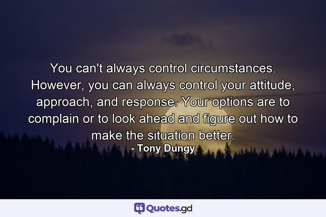 You can't always control circumstances. However, you can always control your attitude, approach, and response. Your options are to complain or to look ahead and figure out how to make the situation better. - Quote by Tony Dungy