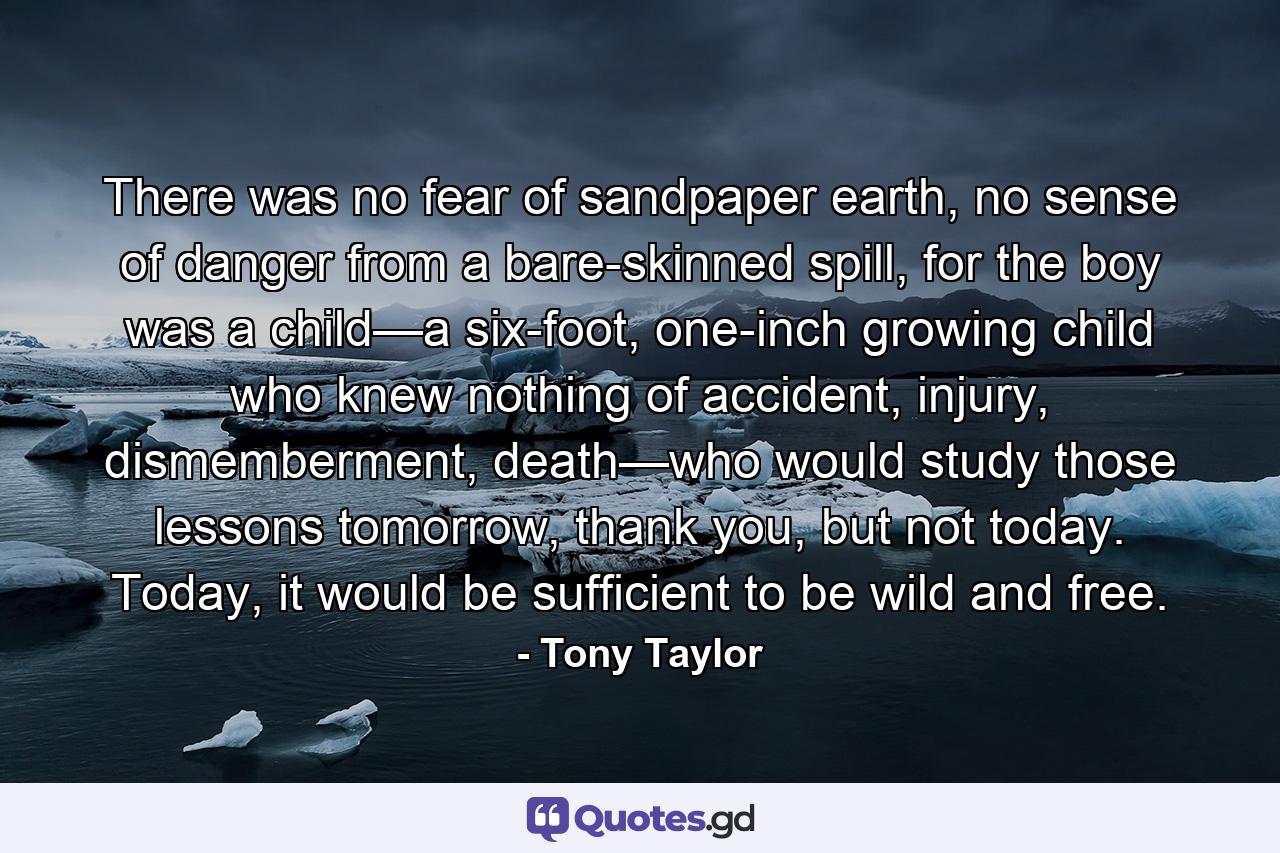 There was no fear of sandpaper earth, no sense of danger from a bare-skinned spill, for the boy was a child—a six-foot, one-inch growing child who knew nothing of accident, injury, dismemberment, death—who would study those lessons tomorrow, thank you, but not today. Today, it would be sufficient to be wild and free. - Quote by Tony Taylor