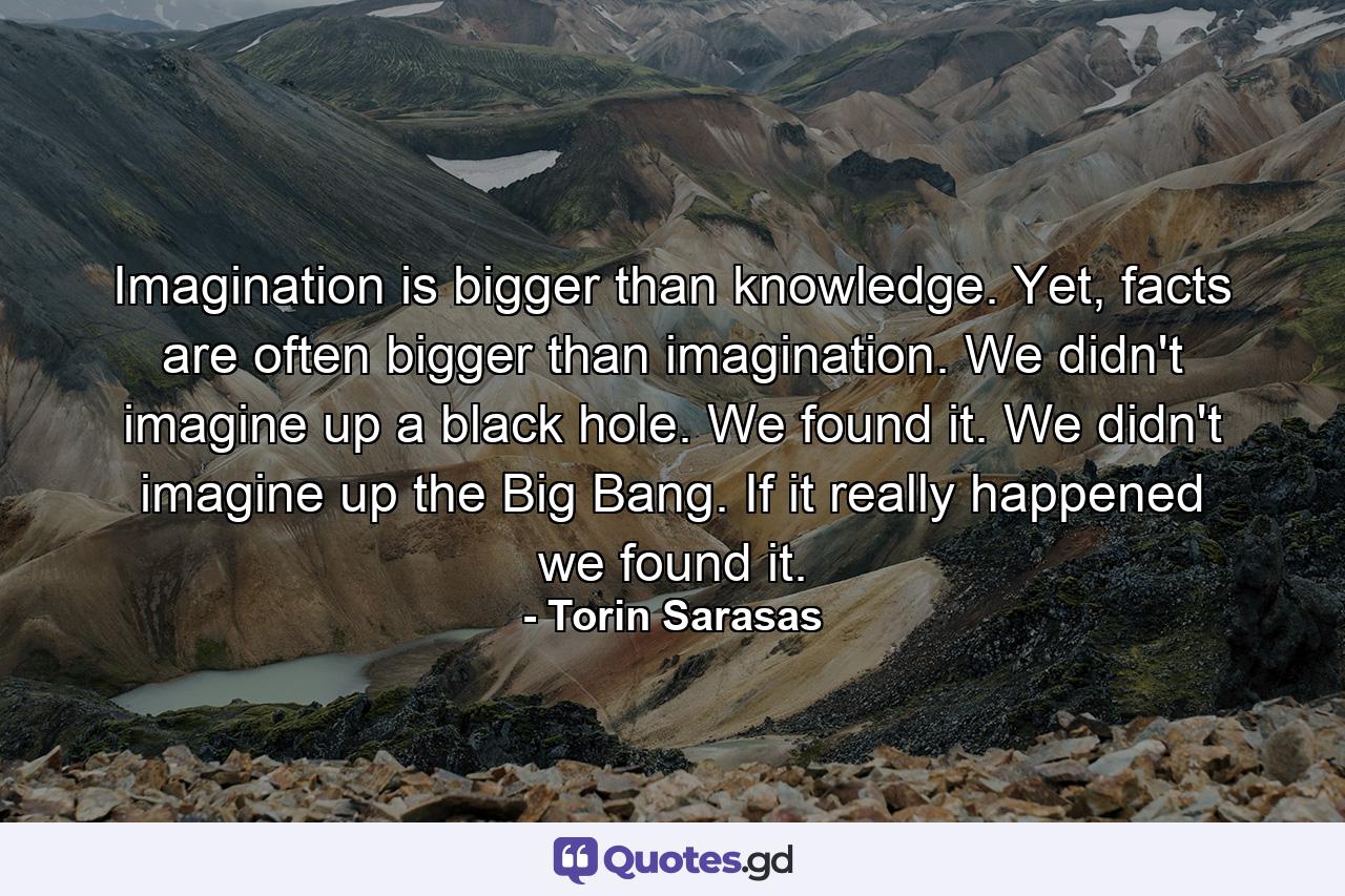 Imagination is bigger than knowledge. Yet, facts are often bigger than imagination. We didn't imagine up a black hole. We found it. We didn't imagine up the Big Bang. If it really happened we found it. - Quote by Torin Sarasas