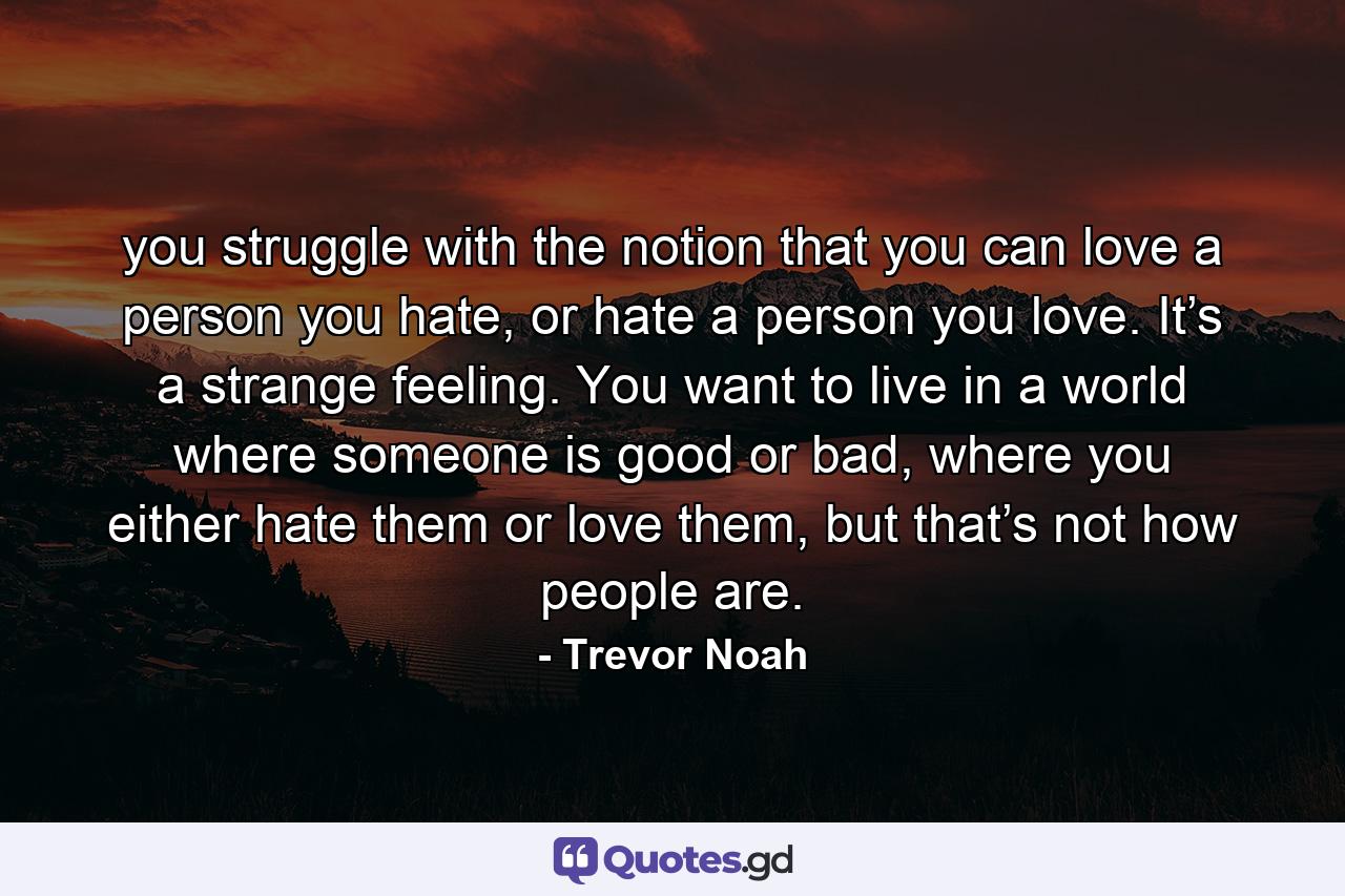 you struggle with the notion that you can love a person you hate, or hate a person you love. It’s a strange feeling. You want to live in a world where someone is good or bad, where you either hate them or love them, but that’s not how people are. - Quote by Trevor Noah