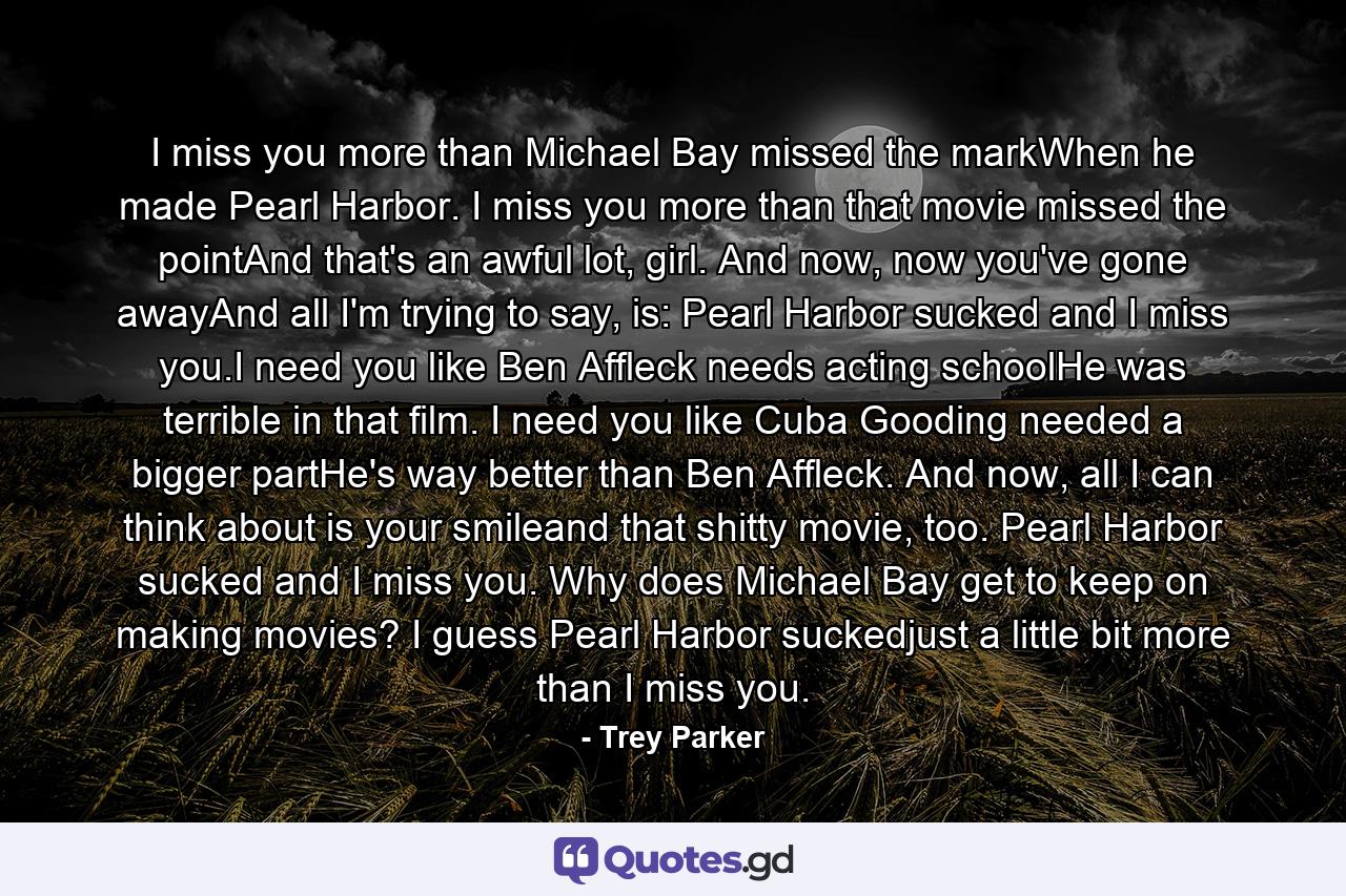 I miss you more than Michael Bay missed the markWhen he made Pearl Harbor. I miss you more than that movie missed the pointAnd that's an awful lot, girl. And now, now you've gone awayAnd all I'm trying to say, is: Pearl Harbor sucked and I miss you.I need you like Ben Affleck needs acting schoolHe was terrible in that film. I need you like Cuba Gooding needed a bigger partHe's way better than Ben Affleck. And now, all I can think about is your smileand that shitty movie, too. Pearl Harbor sucked and I miss you. Why does Michael Bay get to keep on making movies? I guess Pearl Harbor suckedjust a little bit more than I miss you. - Quote by Trey Parker