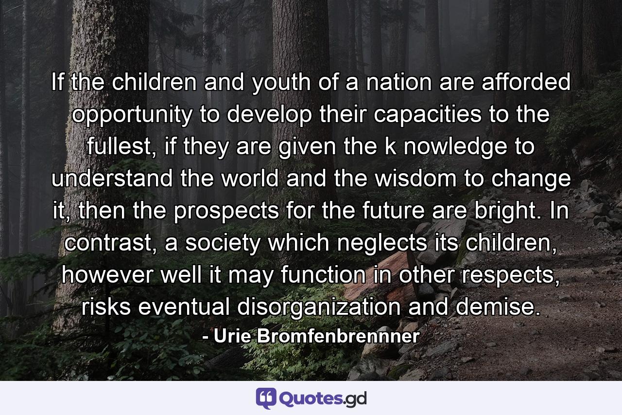 If the children and youth of a nation are afforded opportunity to develop their capacities to the fullest, if they are given the k nowledge to understand the world and the wisdom to change it, then the prospects for the future are bright. In contrast, a society which neglects its children, however well it may function in other respects, risks eventual disorganization and demise. - Quote by Urie Bromfenbrennner