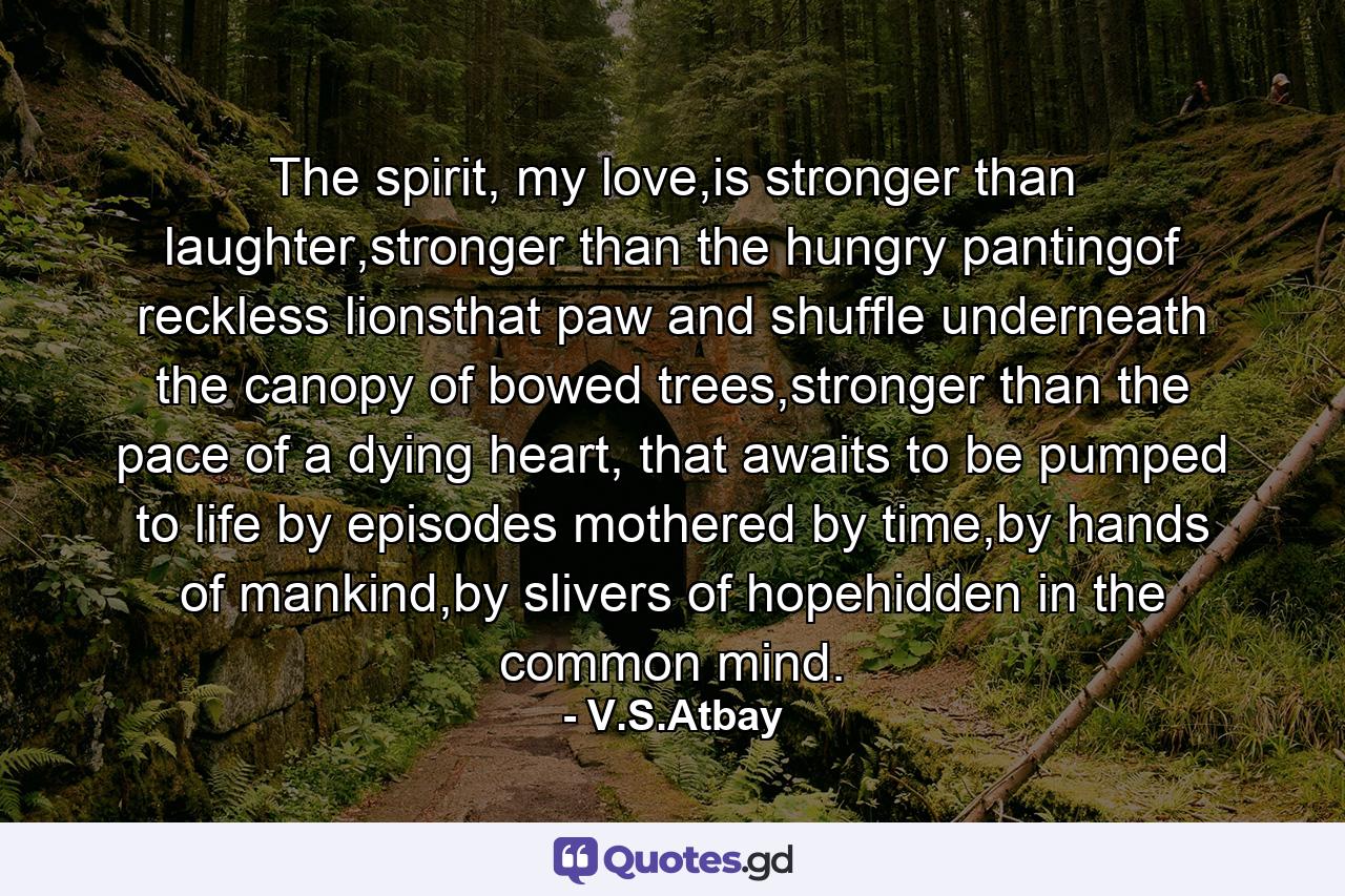 The spirit, my love,is stronger than laughter,stronger than the hungry pantingof reckless lionsthat paw and shuffle underneath the canopy of bowed trees,stronger than the pace of a dying heart, that awaits to be pumped to life by episodes mothered by time,by hands of mankind,by slivers of hopehidden in the common mind. - Quote by V.S.Atbay