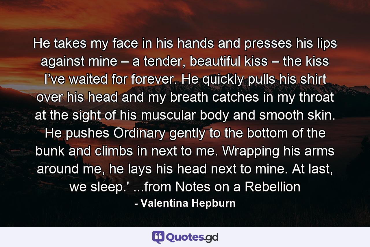 He takes my face in his hands and presses his lips against mine – a tender, beautiful kiss – the kiss I’ve waited for forever. He quickly pulls his shirt over his head and my breath catches in my throat at the sight of his muscular body and smooth skin. He pushes Ordinary gently to the bottom of the bunk and climbs in next to me. Wrapping his arms around me, he lays his head next to mine. At last, we sleep.' ...from Notes on a Rebellion - Quote by Valentina Hepburn
