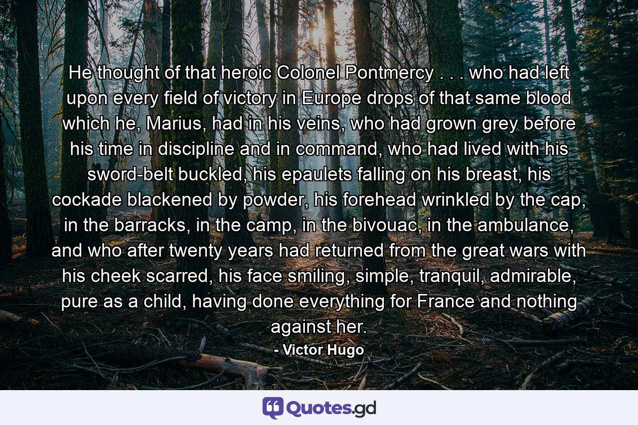 He thought of that heroic Colonel Pontmercy . . . who had left upon every field of victory in Europe drops of that same blood which he, Marius, had in his veins, who had grown grey before his time in discipline and in command, who had lived with his sword-belt buckled, his epaulets falling on his breast, his cockade blackened by powder, his forehead wrinkled by the cap, in the barracks, in the camp, in the bivouac, in the ambulance, and who after twenty years had returned from the great wars with his cheek scarred, his face smiling, simple, tranquil, admirable, pure as a child, having done everything for France and nothing against her. - Quote by Victor Hugo