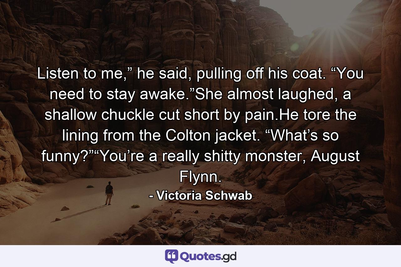 Listen to me,” he said, pulling off his coat. “You need to stay awake.”She almost laughed, a shallow chuckle cut short by pain.He tore the lining from the Colton jacket. “What’s so funny?”“You’re a really shitty monster, August Flynn. - Quote by Victoria Schwab