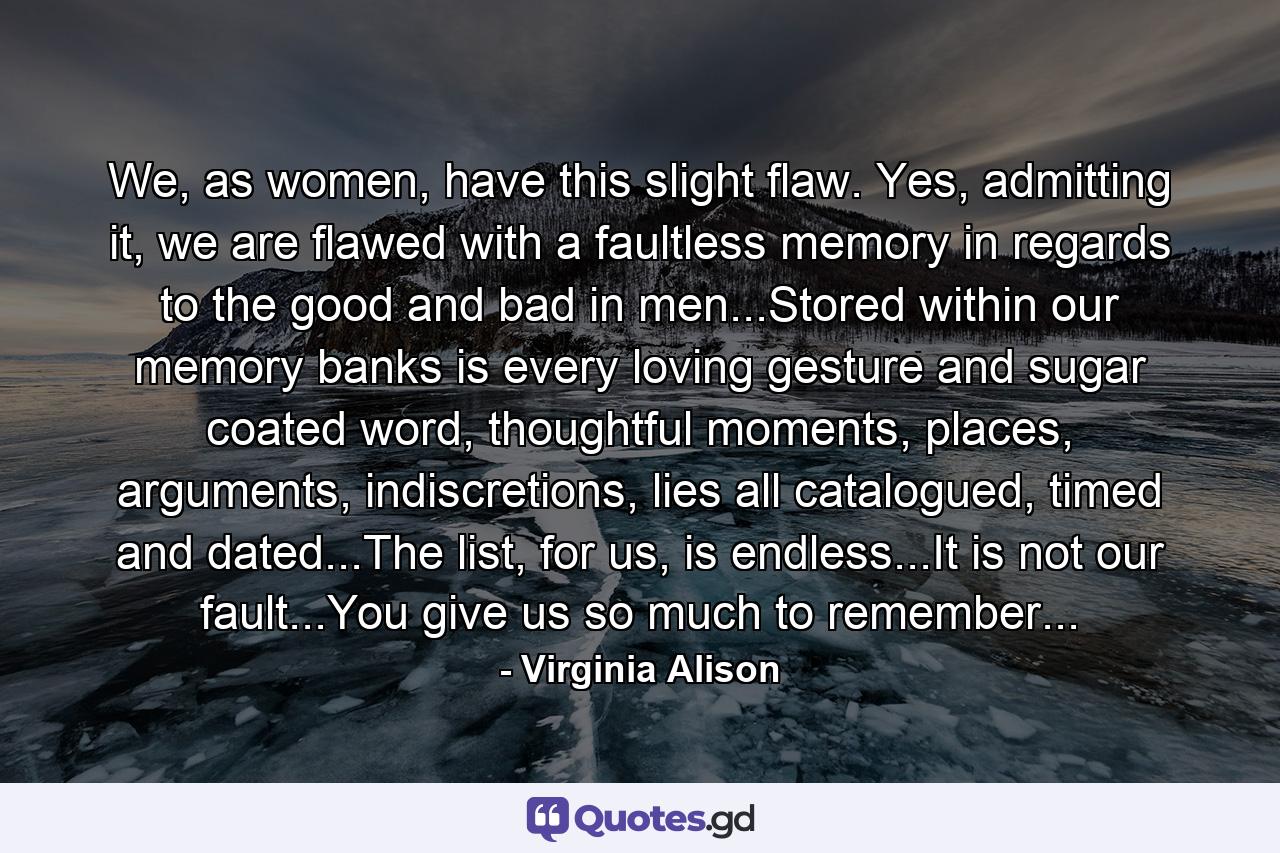 We, as women, have this slight flaw. Yes, admitting it, we are flawed with a faultless memory in regards to the good and bad in men...Stored within our memory banks is every loving gesture and sugar coated word, thoughtful moments, places, arguments, indiscretions, lies all catalogued, timed and dated...The list, for us, is endless...It is not our fault...You give us so much to remember... - Quote by Virginia Alison