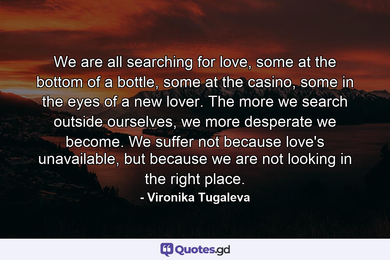 We are all searching for love, some at the bottom of a bottle, some at the casino, some in the eyes of a new lover. The more we search outside ourselves, we more desperate we become. We suffer not because love's unavailable, but because we are not looking in the right place. - Quote by Vironika Tugaleva