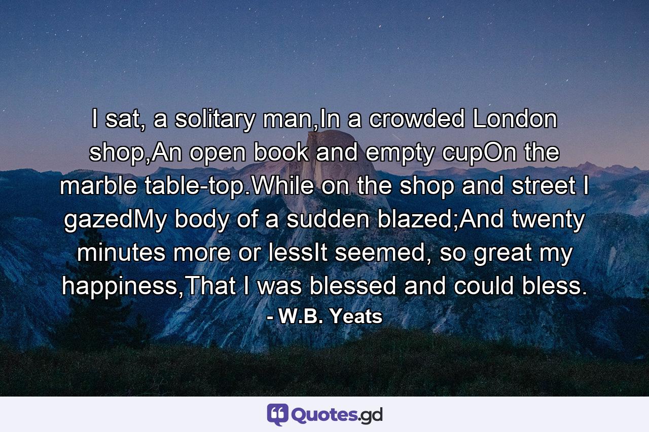 I sat, a solitary man,In a crowded London shop,An open book and empty cupOn the marble table-top.While on the shop and street I gazedMy body of a sudden blazed;And twenty minutes more or lessIt seemed, so great my happiness,That I was blessed and could bless. - Quote by W.B. Yeats