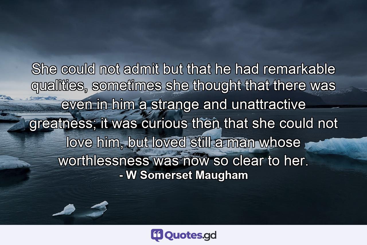 She could not admit but that he had remarkable qualities, sometimes she thought that there was even in him a strange and unattractive greatness; it was curious then that she could not love him, but loved still a man whose worthlessness was now so clear to her. - Quote by W Somerset Maugham