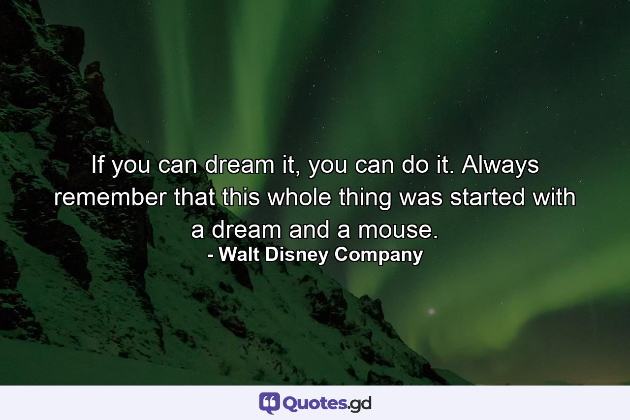 If you can dream it, you can do it. Always remember that this whole thing was started with a dream and a mouse. - Quote by Walt Disney Company