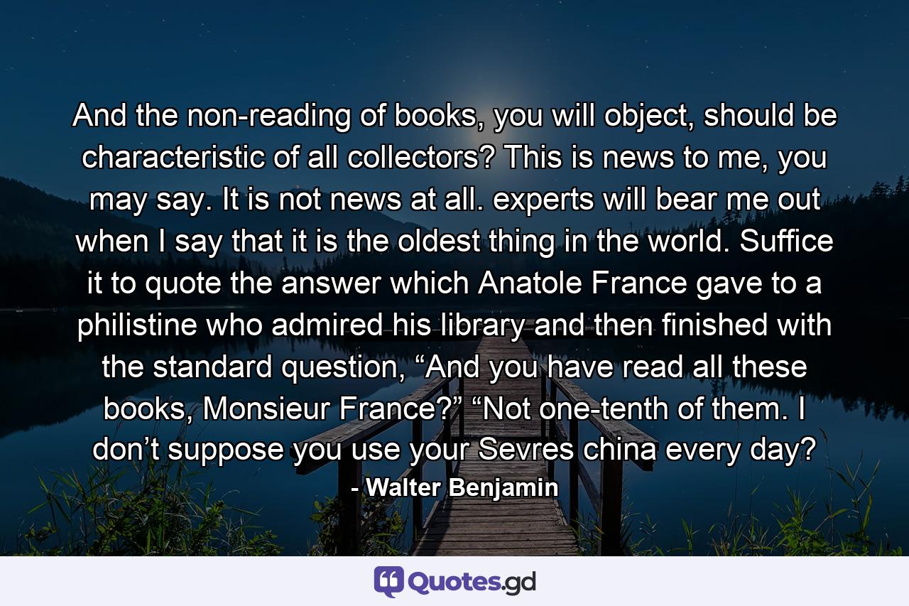 And the non-reading of books, you will object, should be characteristic of all collectors? This is news to me, you may say. It is not news at all. experts will bear me out when I say that it is the oldest thing in the world. Suffice it to quote the answer which Anatole France gave to a philistine who admired his library and then finished with the standard question, “And you have read all these books, Monsieur France?” “Not one-tenth of them. I don’t suppose you use your Sevres china every day? - Quote by Walter Benjamin