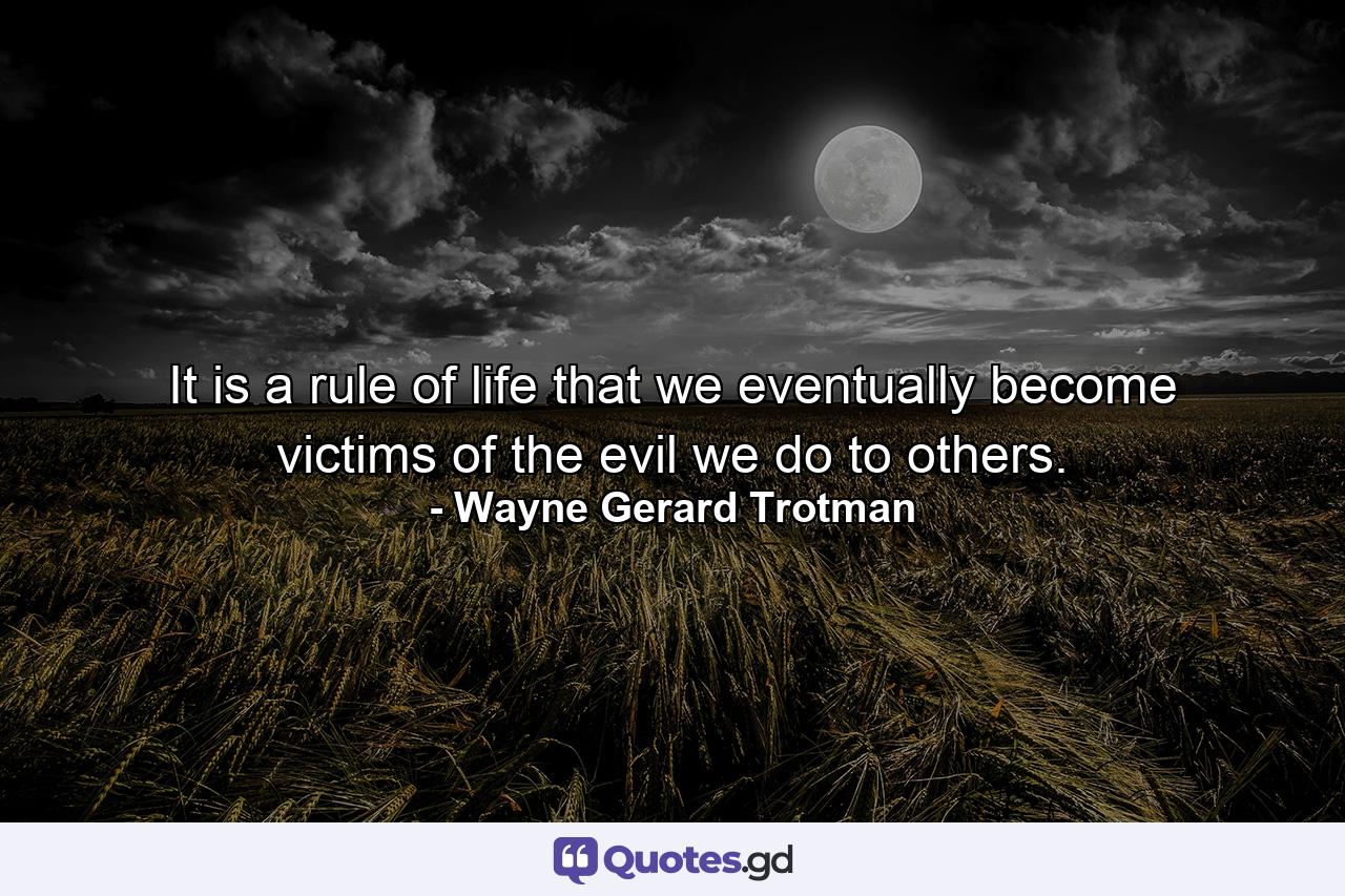 It is a rule of life that we eventually become victims of the evil we do to others. - Quote by Wayne Gerard Trotman