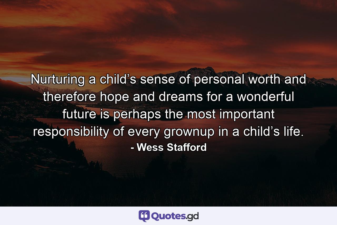 Nurturing a child’s sense of personal worth and therefore hope and dreams for a wonderful future is perhaps the most important responsibility of every grownup in a child’s life. - Quote by Wess Stafford