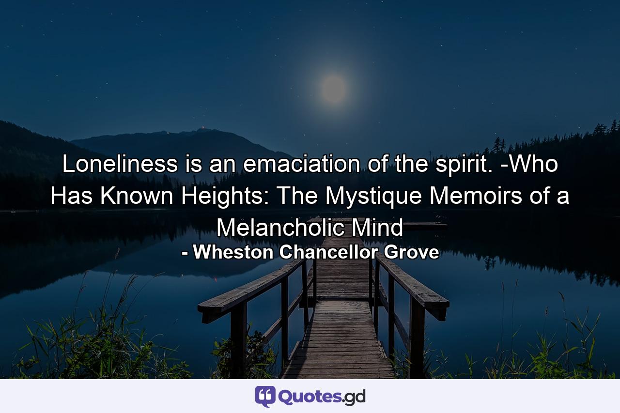 Loneliness is an emaciation of the spirit. -Who Has Known Heights: The Mystique Memoirs of a Melancholic Mind - Quote by Wheston Chancellor Grove