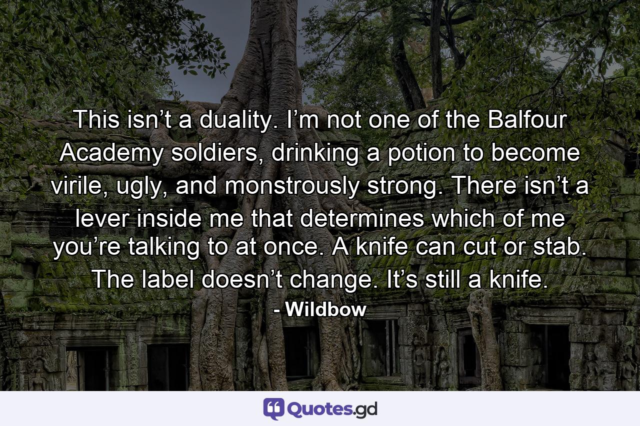 This isn’t a duality. I’m not one of the Balfour Academy soldiers, drinking a potion to become virile, ugly, and monstrously strong. There isn’t a lever inside me that determines which of me you’re talking to at once. A knife can cut or stab. The label doesn’t change. It’s still a knife. - Quote by Wildbow