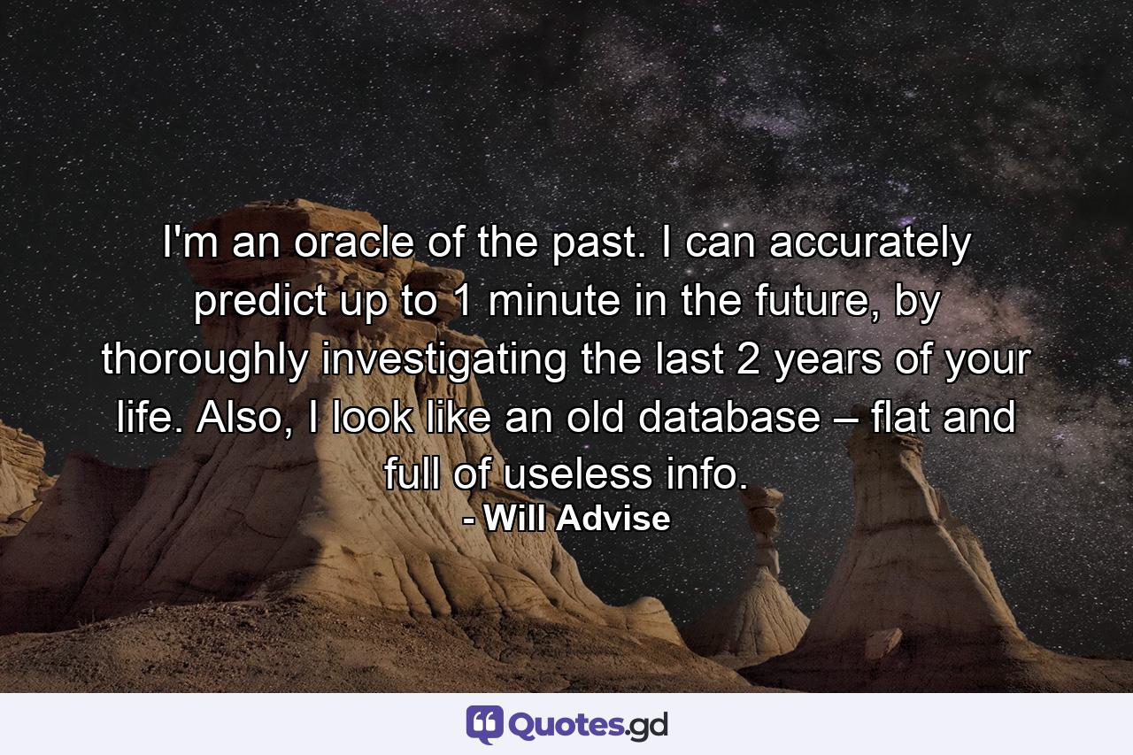 I'm an oracle of the past. I can accurately predict up to 1 minute in the future, by thoroughly investigating the last 2 years of your life. Also, I look like an old database – flat and full of useless info. - Quote by Will Advise