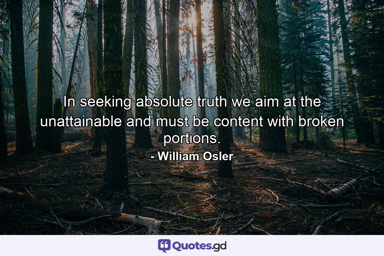 In seeking absolute truth we aim at the unattainable and must be content with broken portions. - Quote by William Osler