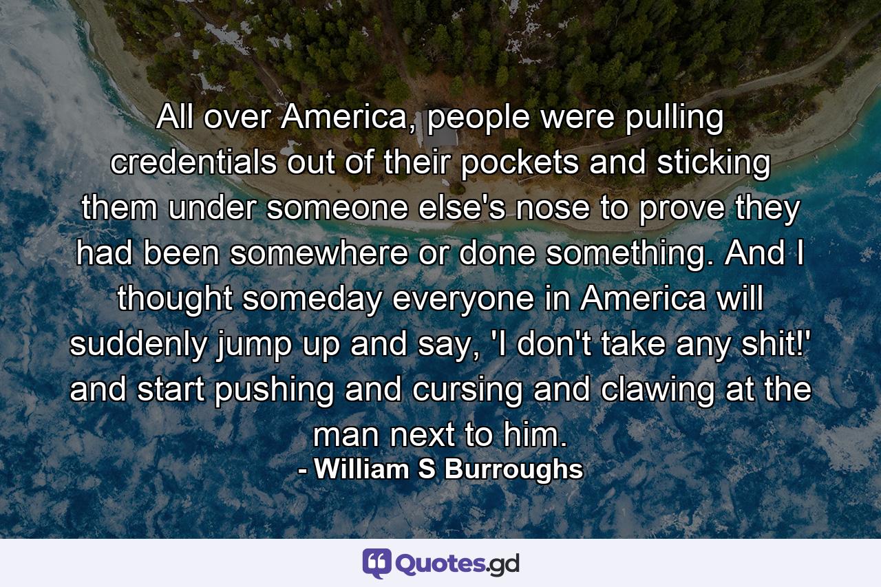 All over America, people were pulling credentials out of their pockets and sticking them under someone else's nose to prove they had been somewhere or done something. And I thought someday everyone in America will suddenly jump up and say, 'I don't take any shit!' and start pushing and cursing and clawing at the man next to him. - Quote by William S Burroughs