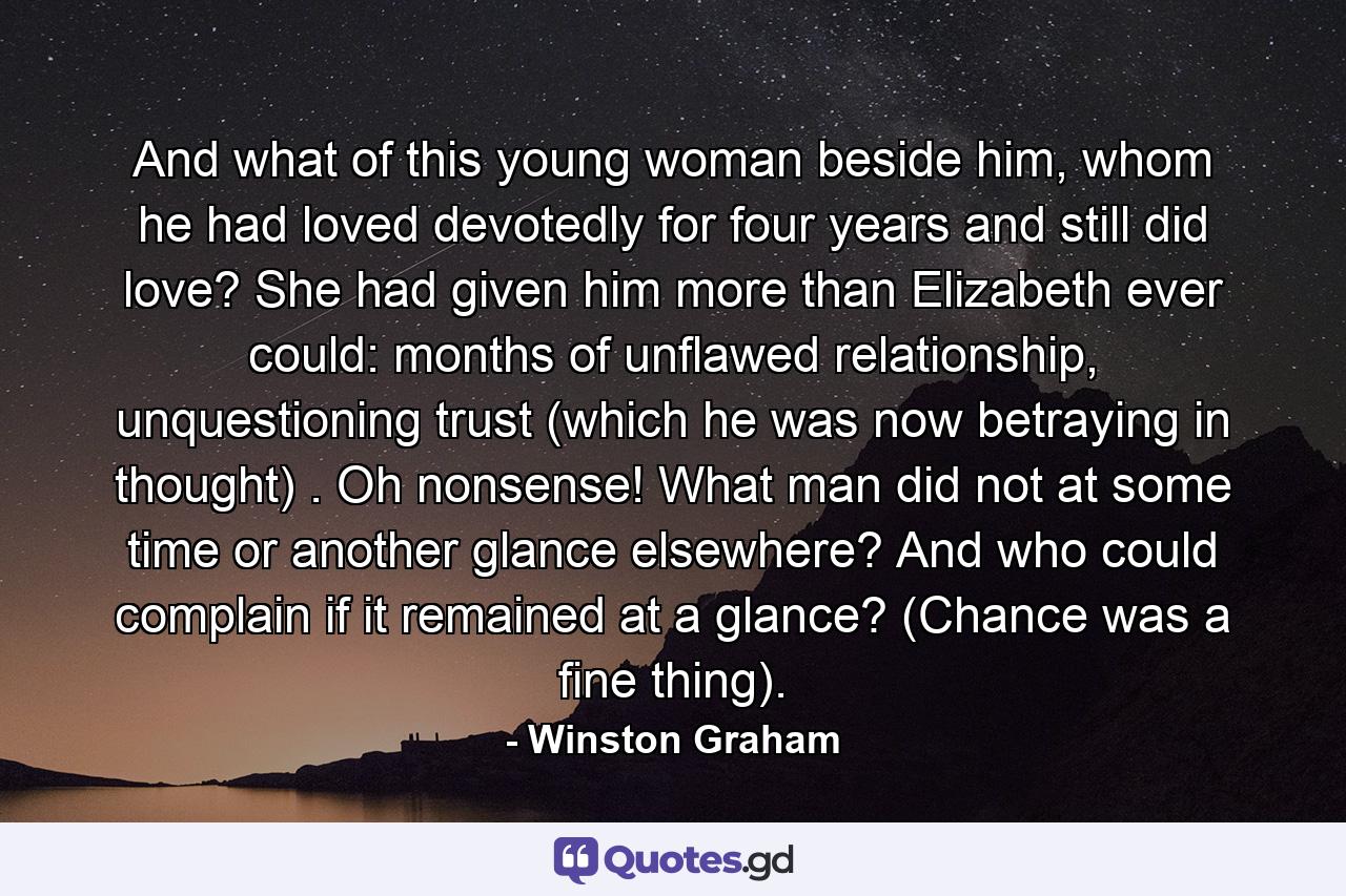 And what of this young woman beside him, whom he had loved devotedly for four years and still did love? She had given him more than Elizabeth ever could: months of unflawed relationship, unquestioning trust (which he was now betraying in thought) . Oh nonsense! What man did not at some time or another glance elsewhere? And who could complain if it remained at a glance? (Chance was a fine thing). - Quote by Winston Graham