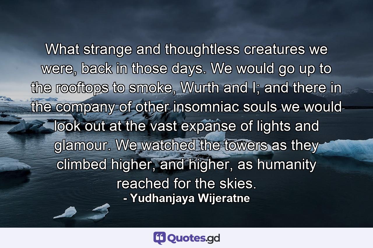 What strange and thoughtless creatures we were, back in those days. We would go up to the rooftops to smoke, Wurth and I; and there in the company of other insomniac souls we would look out at the vast expanse of lights and glamour. We watched the towers as they climbed higher, and higher, as humanity reached for the skies. - Quote by Yudhanjaya Wijeratne