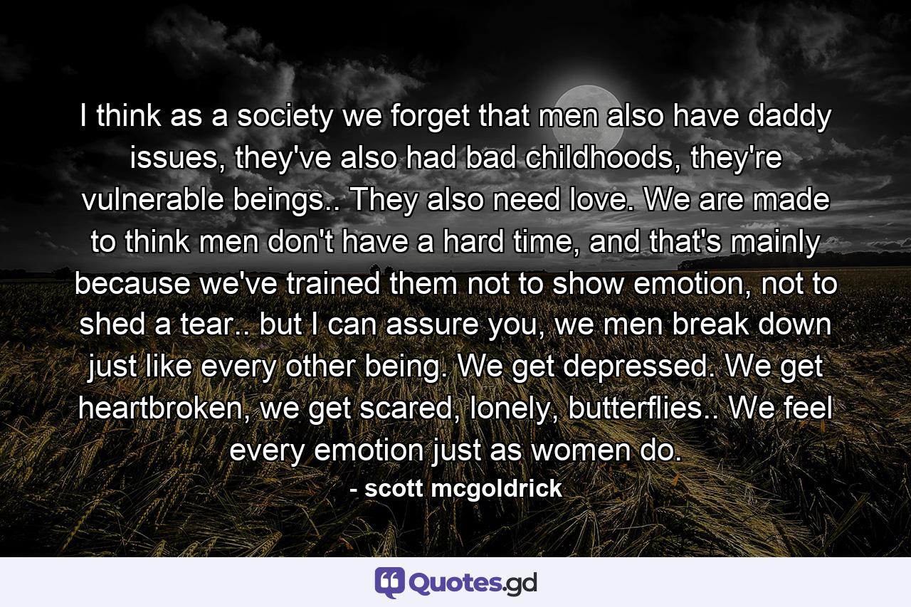 I think as a society we forget that men also have daddy issues, they've also had bad childhoods, they're vulnerable beings.. They also need love. We are made to think men don't have a hard time, and that's mainly because we've trained them not to show emotion, not to shed a tear.. but I can assure you, we men break down just like every other being. We get depressed. We get heartbroken, we get scared, lonely, butterflies.. We feel every emotion just as women do. - Quote by scott mcgoldrick