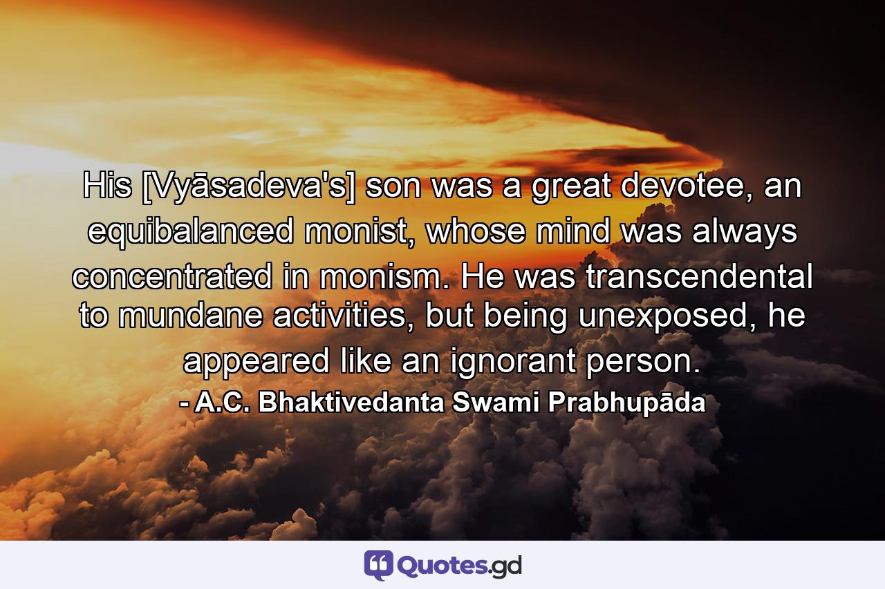 His [Vyāsadeva's] son was a great devotee, an equibalanced monist, whose mind was always concentrated in monism. He was transcendental to mundane activities, but being unexposed, he appeared like an ignorant person. - Quote by A.C. Bhaktivedanta Swami Prabhupāda