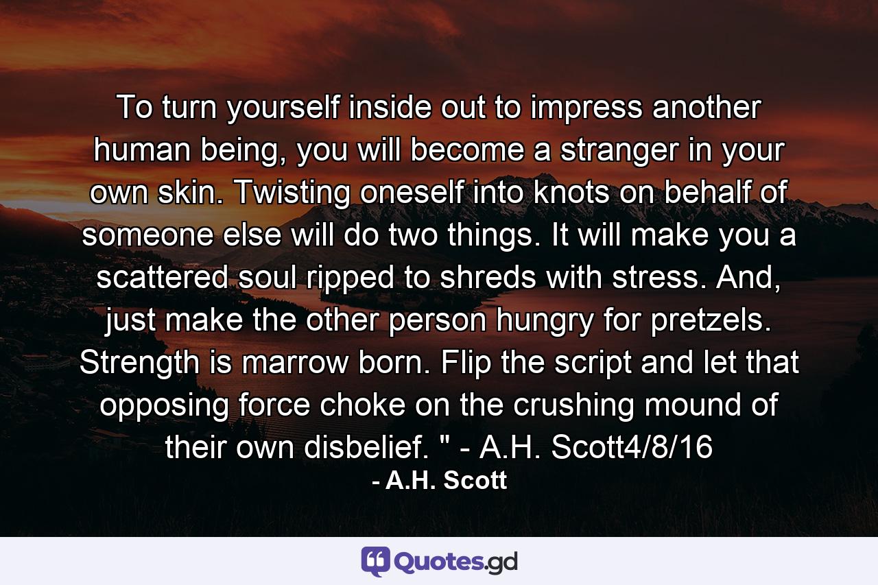 To turn yourself inside out to impress another human being, you will become a stranger in your own skin. Twisting oneself into knots on behalf of someone else will do two things. It will make you a scattered soul ripped to shreds with stress. And, just make the other person hungry for pretzels. Strength is marrow born. Flip the script and let that opposing force choke on the crushing mound of their own disbelief. 