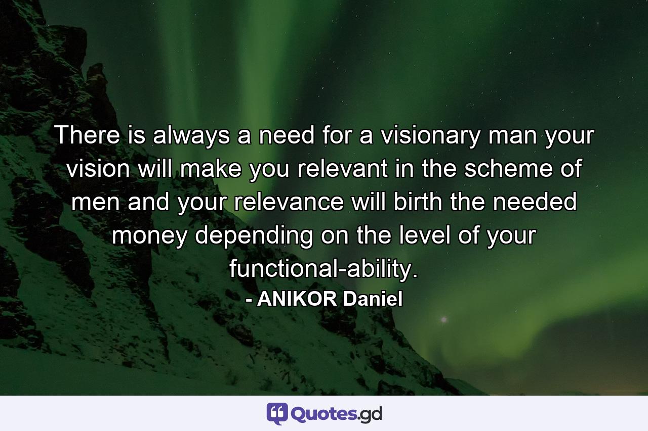 There is always a need for a visionary man your vision will make you relevant in the scheme of men and your relevance will birth the needed money depending on the level of your functional-ability. - Quote by ANIKOR Daniel