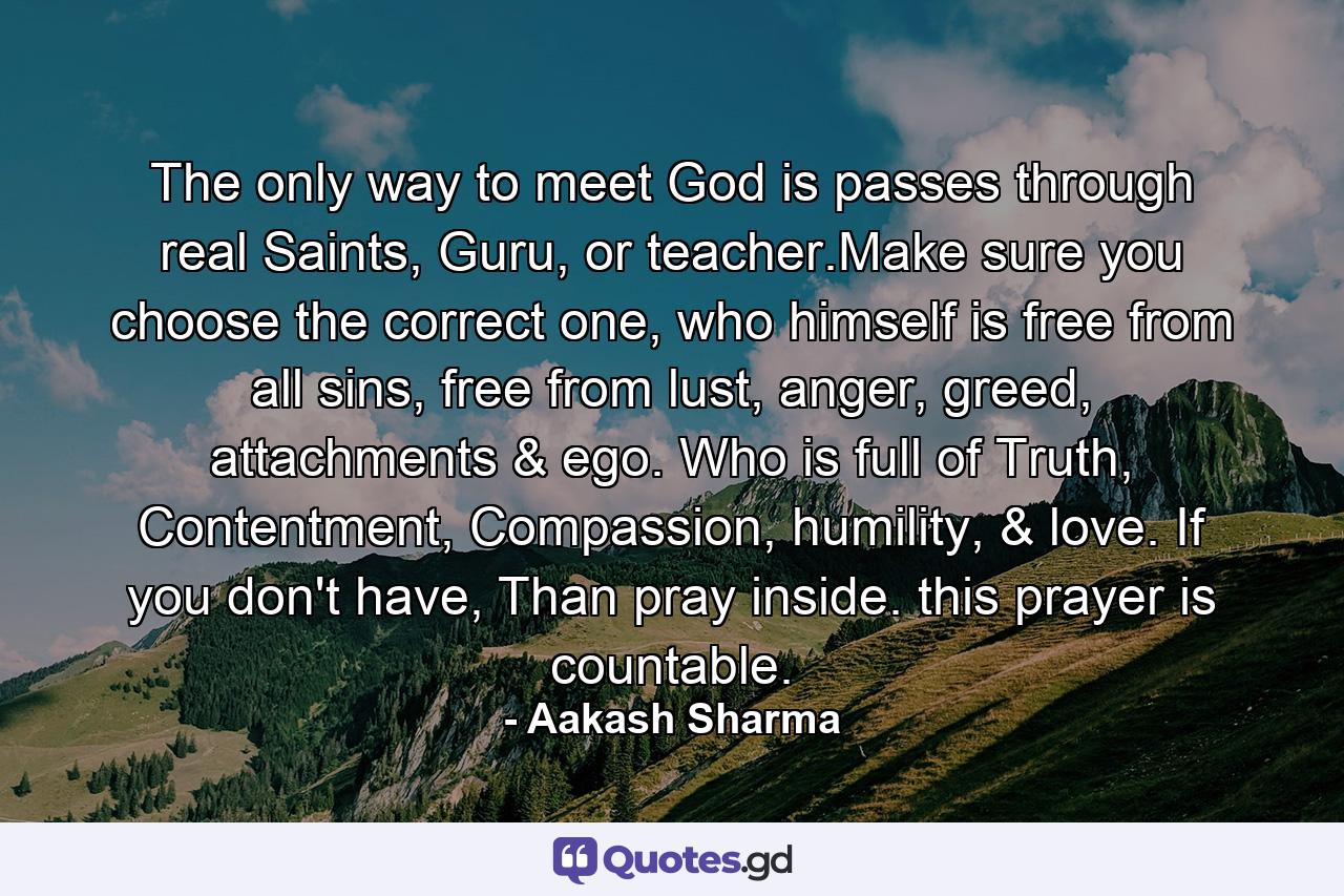 The only way to meet God is passes through real Saints, Guru, or teacher.Make sure you choose the correct one, who himself is free from all sins, free from lust, anger, greed, attachments & ego. Who is full of Truth, Contentment, Compassion, humility, & love. If you don't have, Than pray inside. this prayer is countable. - Quote by Aakash Sharma