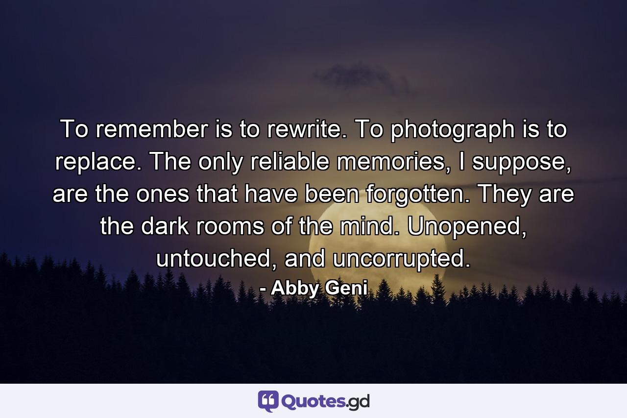 To remember is to rewrite. To photograph is to replace. The only reliable memories, I suppose, are the ones that have been forgotten. They are the dark rooms of the mind. Unopened, untouched, and uncorrupted. - Quote by Abby Geni