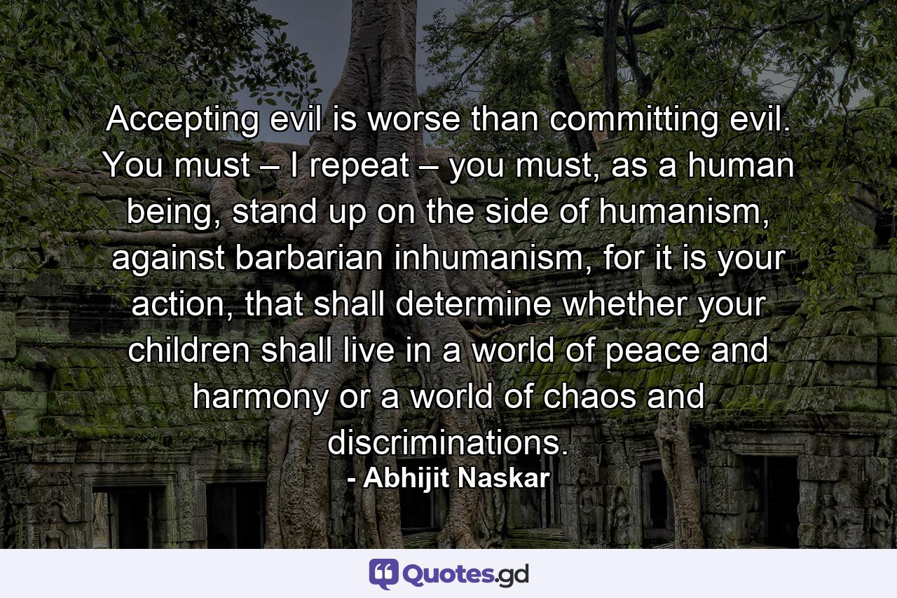 Accepting evil is worse than committing evil. You must – I repeat – you must, as a human being, stand up on the side of humanism, against barbarian inhumanism, for it is your action, that shall determine whether your children shall live in a world of peace and harmony or a world of chaos and discriminations. - Quote by Abhijit Naskar