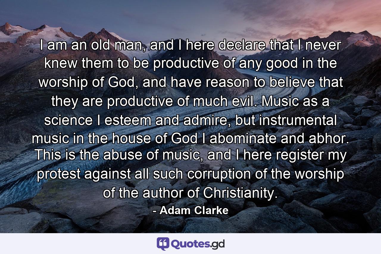 I am an old man, and I here declare that I never knew them to be productive of any good in the worship of God, and have reason to believe that they are productive of much evil. Music as a science I esteem and admire, but instrumental music in the house of God I abominate and abhor. This is the abuse of music, and I here register my protest against all such corruption of the worship of the author of Christianity. - Quote by Adam Clarke