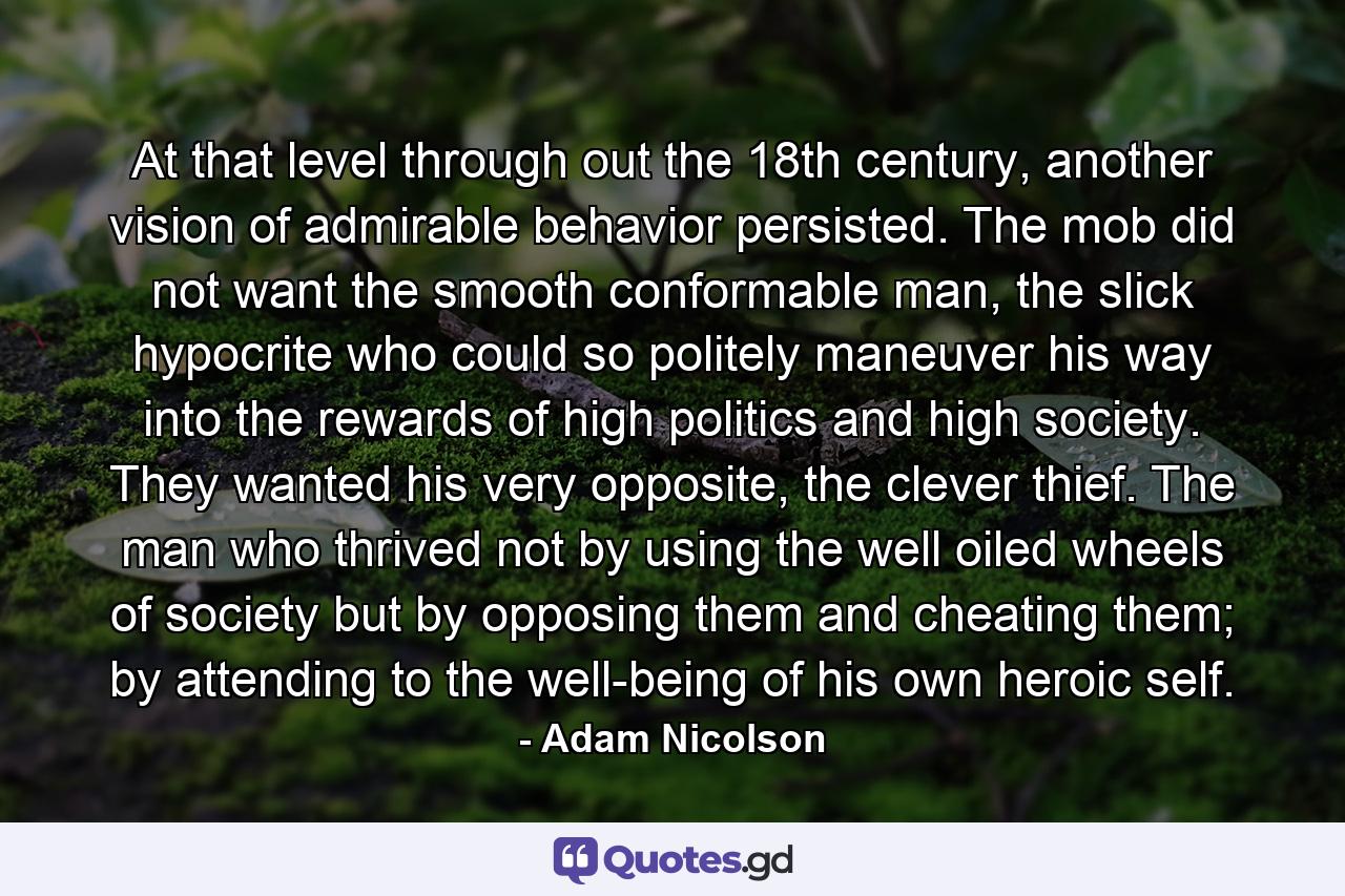 At that level through out the 18th century, another vision of admirable behavior persisted. The mob did not want the smooth conformable man, the slick hypocrite who could so politely maneuver his way into the rewards of high politics and high society. They wanted his very opposite, the clever thief. The man who thrived not by using the well oiled wheels of society but by opposing them and cheating them; by attending to the well-being of his own heroic self. - Quote by Adam Nicolson