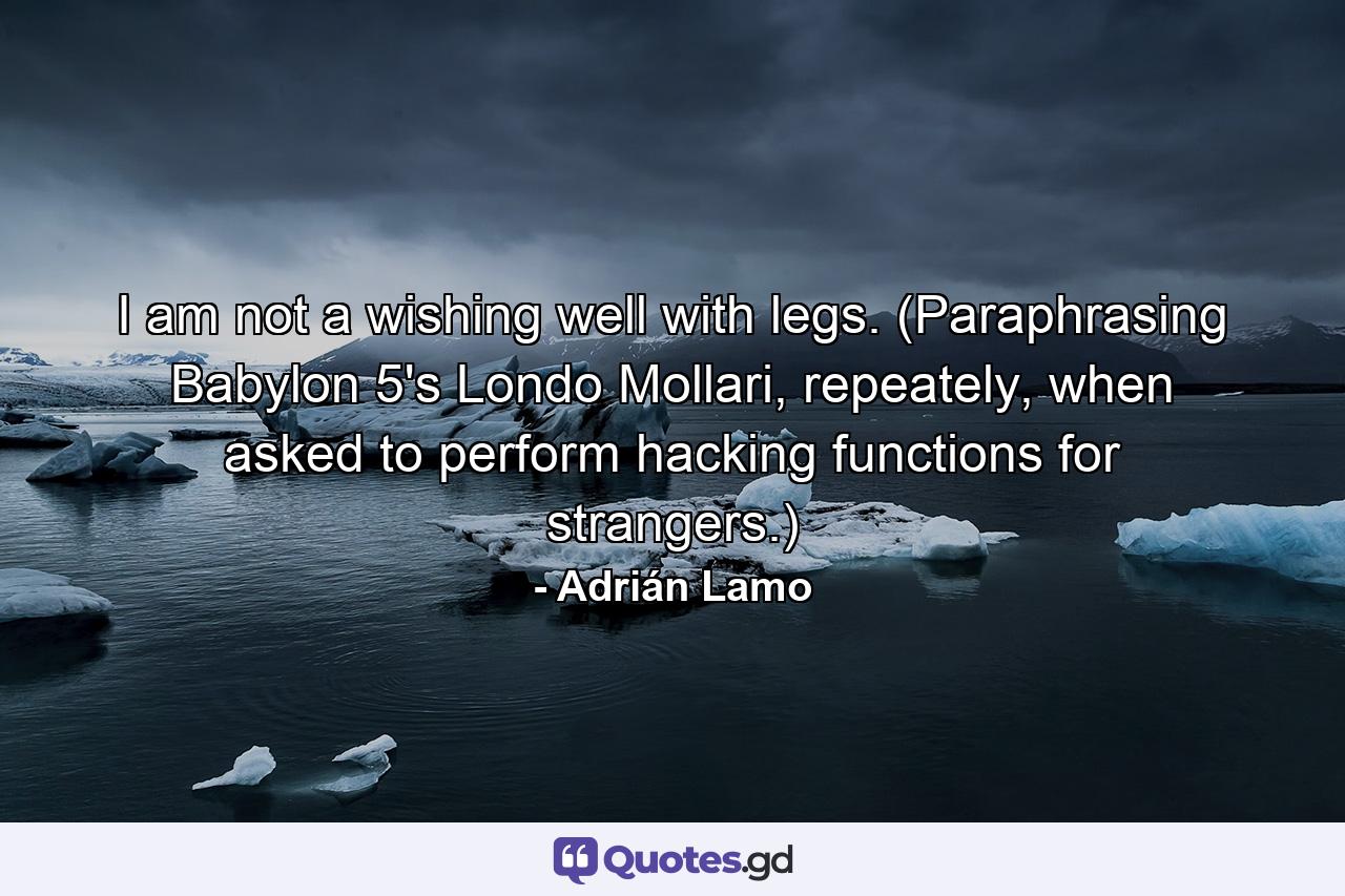 I am not a wishing well with legs. (Paraphrasing Babylon 5's Londo Mollari, repeately, when asked to perform hacking functions for strangers.) - Quote by Adrián Lamo