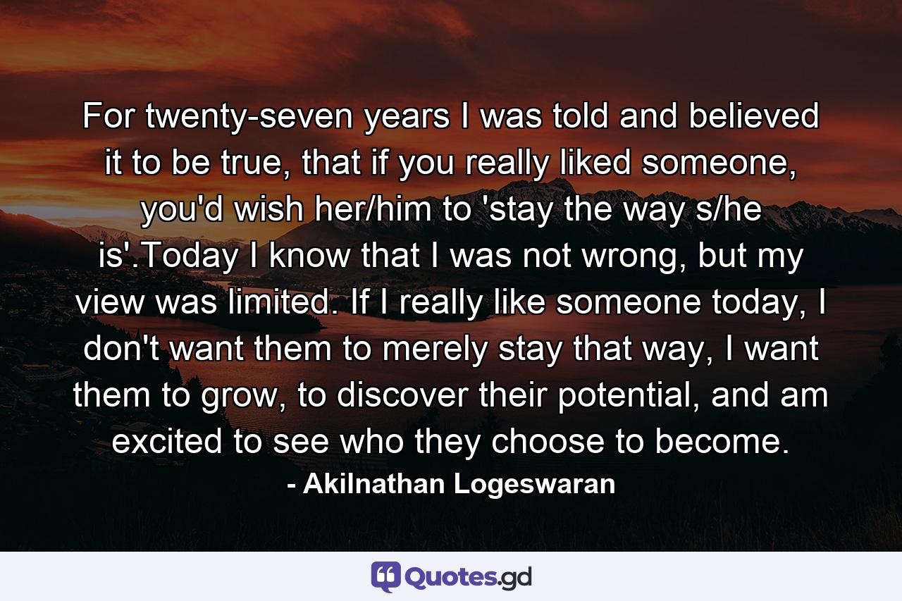 For twenty-seven years I was told and believed it to be true, that if you really liked someone, you'd wish her/him to 'stay the way s/he is'.Today I know that I was not wrong, but my view was limited. If I really like someone today, I don't want them to merely stay that way, I want them to grow, to discover their potential, and am excited to see who they choose to become. - Quote by Akilnathan Logeswaran