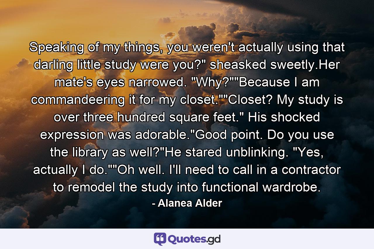 Speaking of my things, you weren't actually using that darling little study were you?