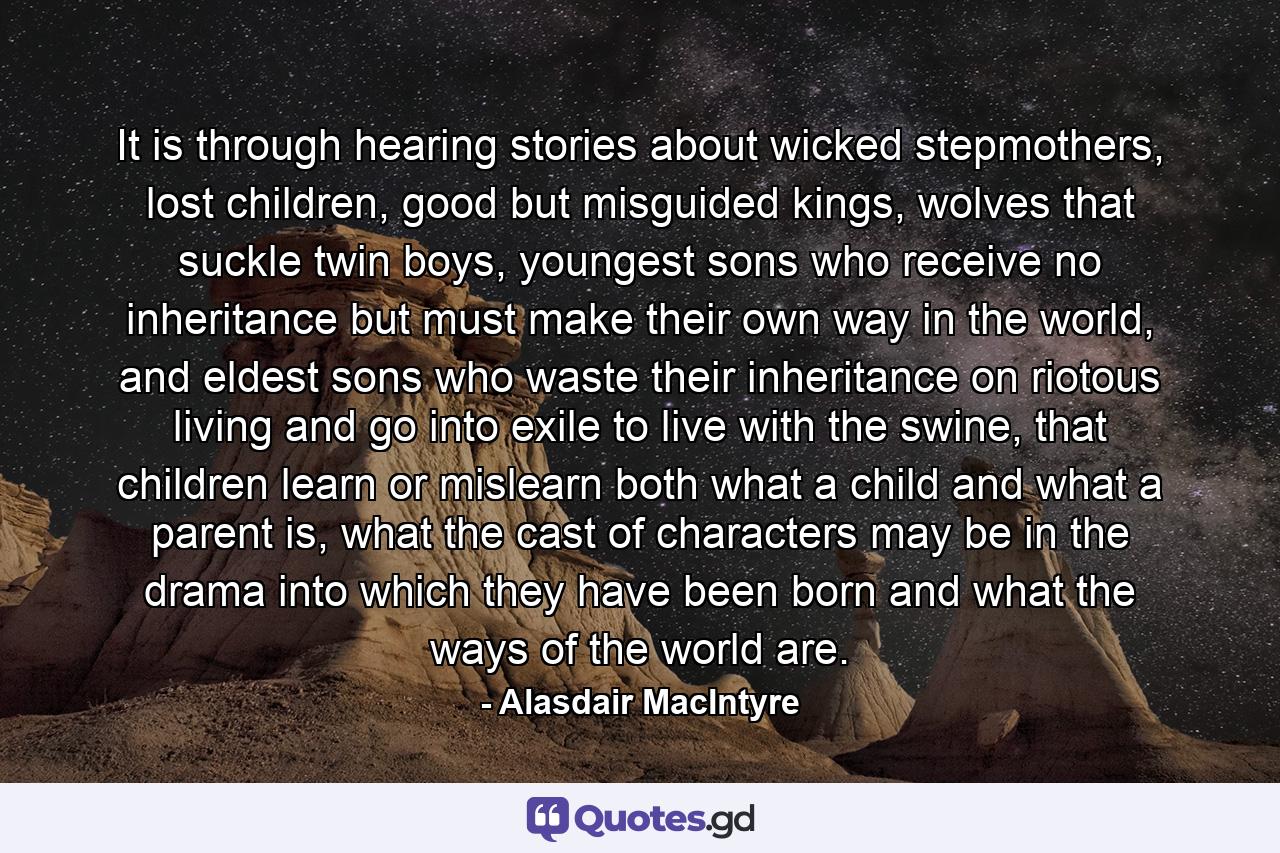 It is through hearing stories about wicked stepmothers, lost children, good but misguided kings, wolves that suckle twin boys, youngest sons who receive no inheritance but must make their own way in the world, and eldest sons who waste their inheritance on riotous living and go into exile to live with the swine, that children learn or mislearn both what a child and what a parent is, what the cast of characters may be in the drama into which they have been born and what the ways of the world are. - Quote by Alasdair MacIntyre