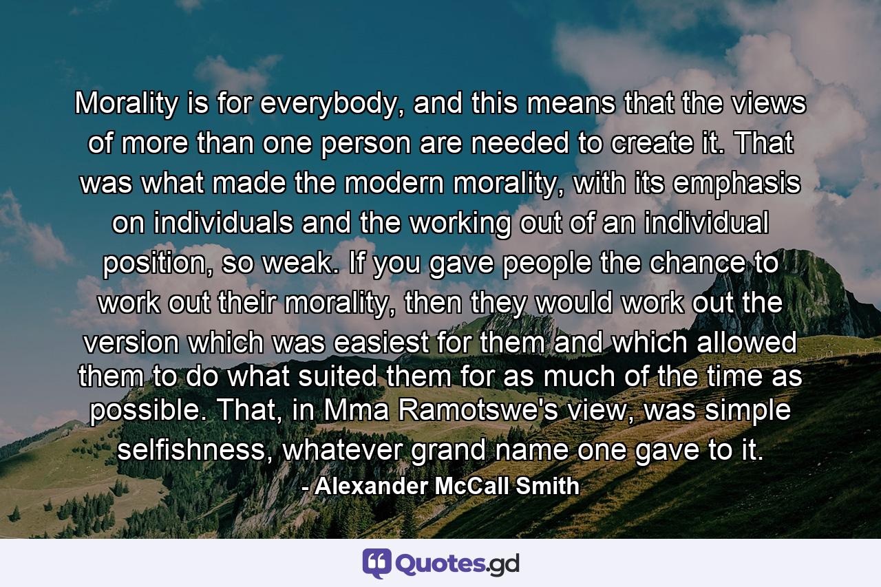 Morality is for everybody, and this means that the views of more than one person are needed to create it. That was what made the modern morality, with its emphasis on individuals and the working out of an individual position, so weak. If you gave people the chance to work out their morality, then they would work out the version which was easiest for them and which allowed them to do what suited them for as much of the time as possible. That, in Mma Ramotswe's view, was simple selfishness, whatever grand name one gave to it. - Quote by Alexander McCall Smith