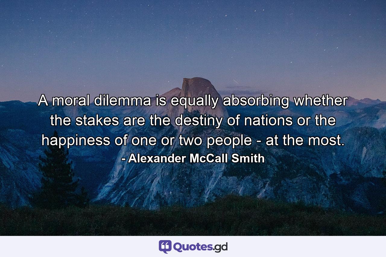 A moral dilemma is equally absorbing whether the stakes are the destiny of nations or the happiness of one or two people - at the most. - Quote by Alexander McCall Smith