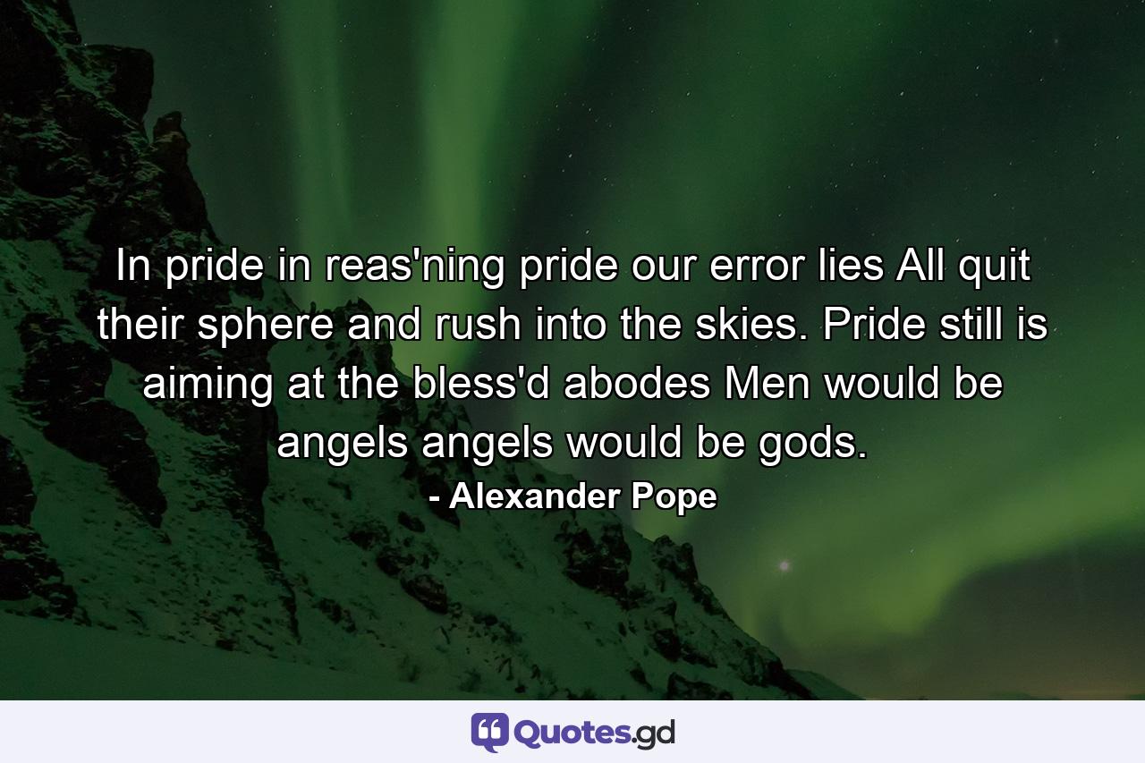 In pride  in reas'ning pride  our error lies  All quit their sphere and rush into the skies. Pride still is aiming at the bless'd abodes  Men would be angels  angels would be gods. - Quote by Alexander Pope