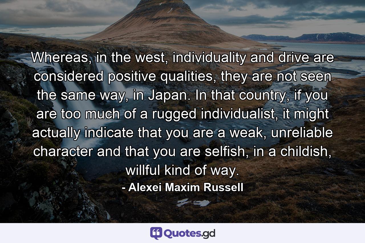 Whereas, in the west, individuality and drive are considered positive qualities, they are not seen the same way, in Japan. In that country, if you are too much of a rugged individualist, it might actually indicate that you are a weak, unreliable character and that you are selfish, in a childish, willful kind of way. - Quote by Alexei Maxim Russell