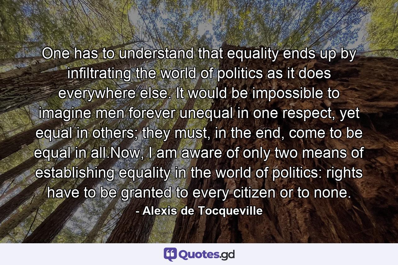 One has to understand that equality ends up by infiltrating the world of politics as it does everywhere else. It would be impossible to imagine men forever unequal in one respect, yet equal in others; they must, in the end, come to be equal in all.Now, I am aware of only two means of establishing equality in the world of politics: rights have to be granted to every citizen or to none. - Quote by Alexis de Tocqueville