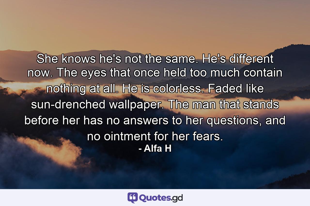 She knows he's not the same. He's different now. The eyes that once held too much contain nothing at all. He is colorless. Faded like sun-drenched wallpaper. The man that stands before her has no answers to her questions, and no ointment for her fears. - Quote by Alfa H