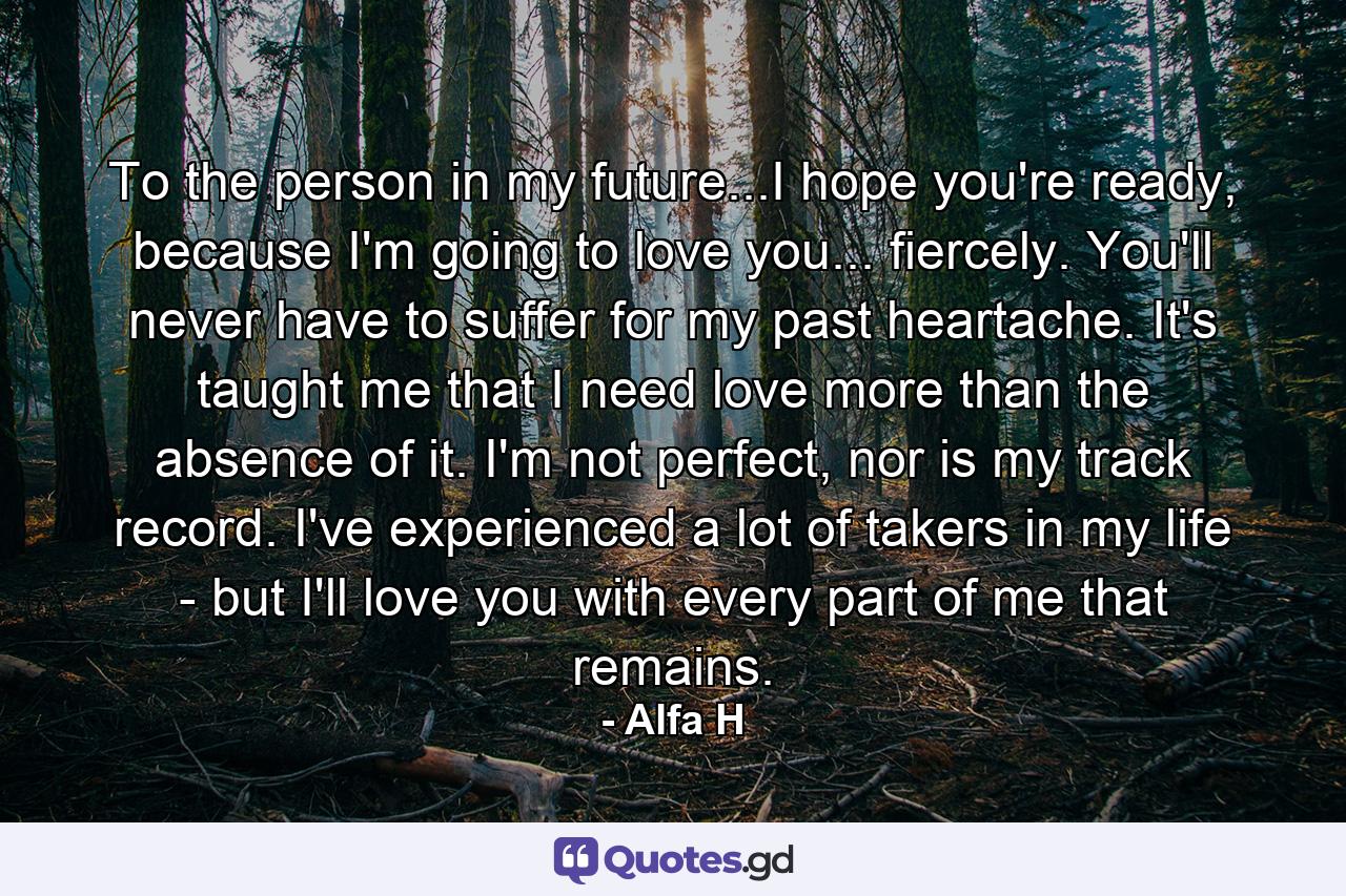 To the person in my future...I hope you're ready, because I'm going to love you... fiercely. You'll never have to suffer for my past heartache. It's taught me that I need love more than the absence of it. I'm not perfect, nor is my track record. I've experienced a lot of takers in my life - but I'll love you with every part of me that remains. - Quote by Alfa H