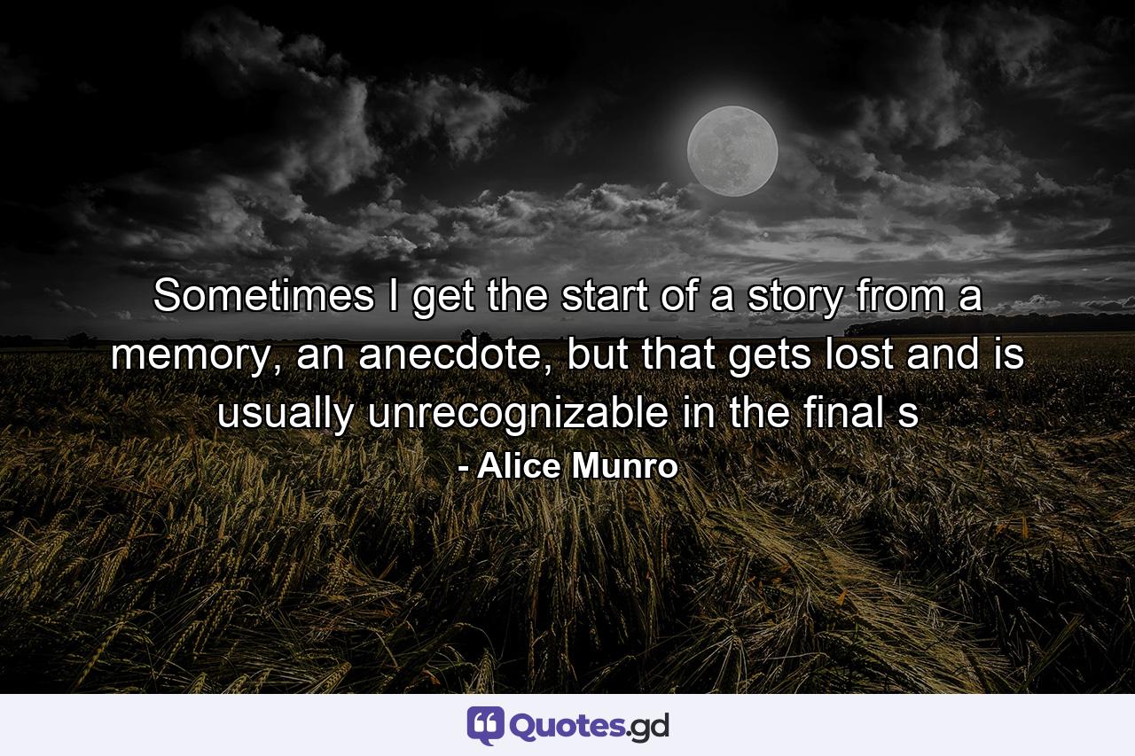 Sometimes I get the start of a story from a memory, an anecdote, but that gets lost and is usually unrecognizable in the final s - Quote by Alice Munro