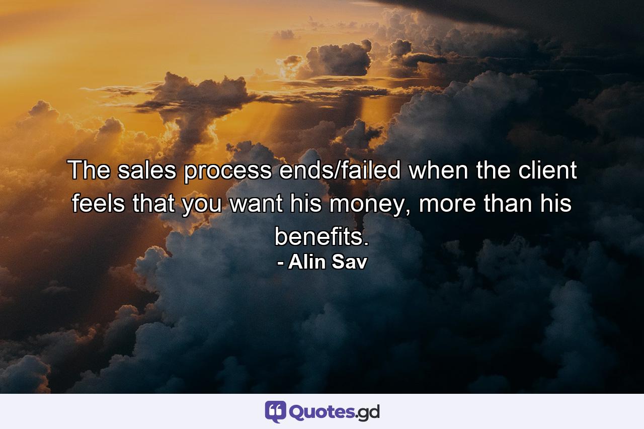 The sales process ends/failed when the client feels that you want his money, more than his benefits. - Quote by Alin Sav