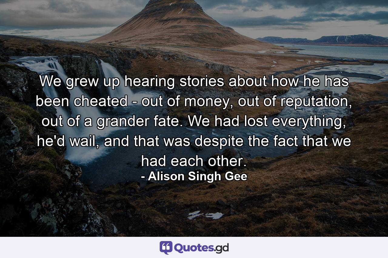 We grew up hearing stories about how he has been cheated - out of money, out of reputation, out of a grander fate. We had lost everything, he'd wail, and that was despite the fact that we had each other. - Quote by Alison Singh Gee