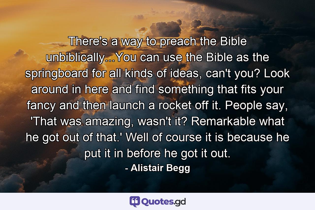 There's a way to preach the Bible unbiblically...You can use the Bible as the springboard for all kinds of ideas, can't you? Look around in here and find something that fits your fancy and then launch a rocket off it. People say, 'That was amazing, wasn't it? Remarkable what he got out of that.' Well of course it is because he put it in before he got it out. - Quote by Alistair Begg